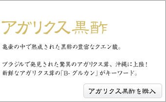 アガリクス黒酢亀壷の中で熟成された黒酢の豊富なクエン酸。ブラジルで発見された驚異のアガリクス茸、沖縄に上陸!新鮮なアガリクス茸の「B-グルカン」がキーワード。